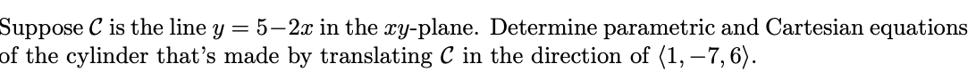 Suppose C is the line Y = 5-2x in the xy-plane. Determine parametric and Cartesian equations
of the cylinder that's made by translating C in the direction of (1, -7, 6).