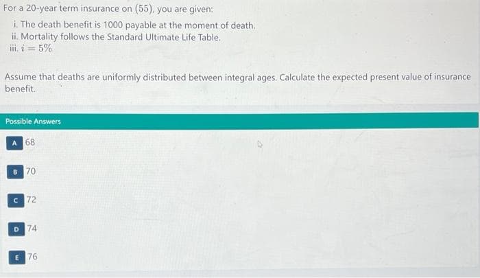 For a 20-year term insurance on (55), you are given:
i. The death benefit is 1000 payable at the moment of death.
ii. Mortality follows the Standard Ultimate Life Table.
iii. i = 5%
Assume that deaths are uniformly distributed between integral ages. Calculate the expected present value of insurance
benefit.
Possible Answers
A 68
B 70
C 72
D 74
E 76