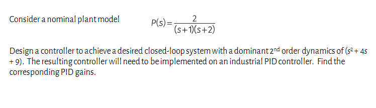 Consider a nominal plant model
P(s) =
2
(s+1)(s+2)
Design a controller to achieve a desired closed-loop system with a dominant 2nd order dynamics of ($²+ 45
+9). The resulting controller will need to be implemented on an industrial PID controller. Find the
corresponding PID gains.