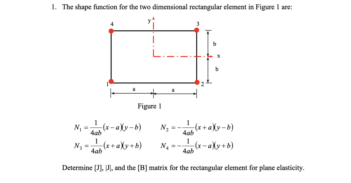 1. The shape function for the two dimensional rectangular element in Figure 1 are:
N₁
N3
=
=
1
4ab
1
4ab
4
a
Figure 1
-(x− a)(y-b)
y
(x + a)(y+b)
N₂
N4
a
=
==
4ab
1
3
4ab
b
X
b
(x+ a)(y−b)
-(x − a)(y+b)
Determine [J], [J], and the [B] matrix for the rectangular element for plane elasticity.