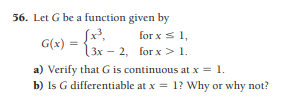 56. Let G be a function given by
[x³,
for x s 1,
G(x) =
13x – 2, for x > 1.
a) Verify that G is continuous at x = 1.
b) Is G differentiable at x = 1? Why or why not?
