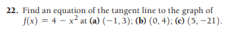 22. Find an equation of the tangent line to the graph of
f(x) = 4 - x² at (a) (-1,3); (b) (0, 4); (c) (5, -21).
