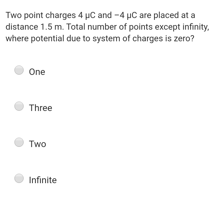 Two point charges 4 µC and -4 µC are placed at a
distance 1.5 m. Total number of points except infinity,
where potential due to system of charges is zero?
One
Three
Two
Infinite
