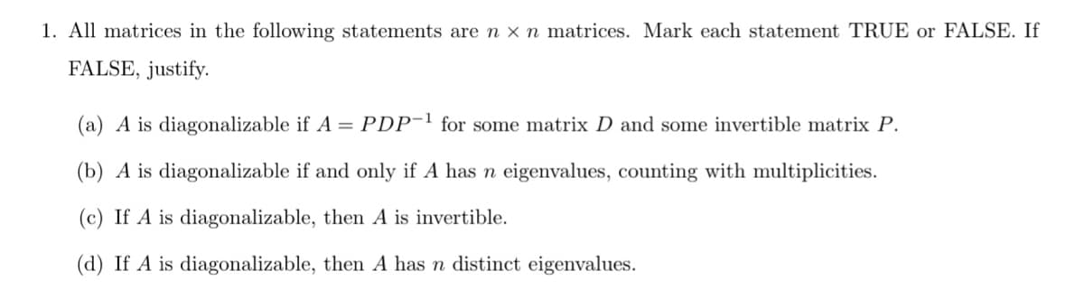 1. All matrices in the following statements are n x n matrices. Mark each statement TRUE or FALSE. If
FALSE, justify.
(a) A is diagonalizable if A = PDP¯1 for some matrix D and some invertible matrix P.
(b) A is diagonalizable if and only if A has n eigenvalues, counting with multiplicities.
(c) If A is diagonalizable, then A is invertible.
(d) If A is diagonalizable, then A has n distinct eigenvalues.
