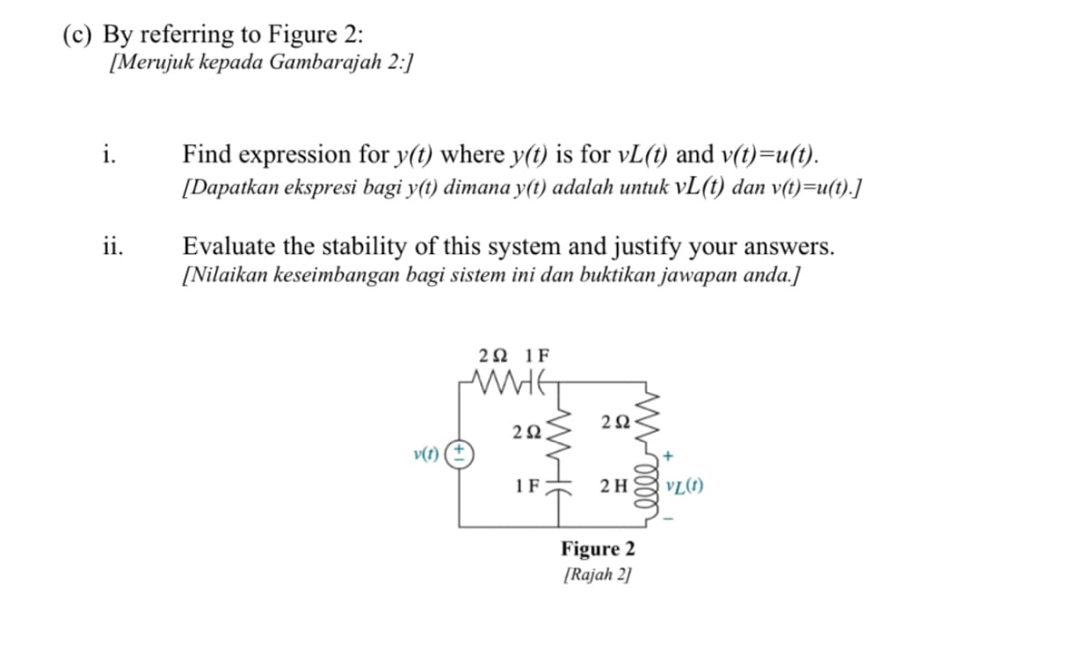 (c) By referring to Figure 2:
[Merujuk kepada Gambarajah 2:]
Find expression for y(t) where y(t) is for vL(t) and v(t)=u(t).
[Dapatkan ekspresi bagi y(t) dimana y(t) adalah untuk vL(t) dan v(t)=u(t).]
i.
Evaluate the stability of this system and justify your answers.
[Nilaikan keseimbangan bagi sistem ini dan buktikan jawapan anda.]
ii.
2Ω1F
2Ω.
v(t)
1 F
2 H
VL(1)
Figure 2
[Rajah 2]
WHE
