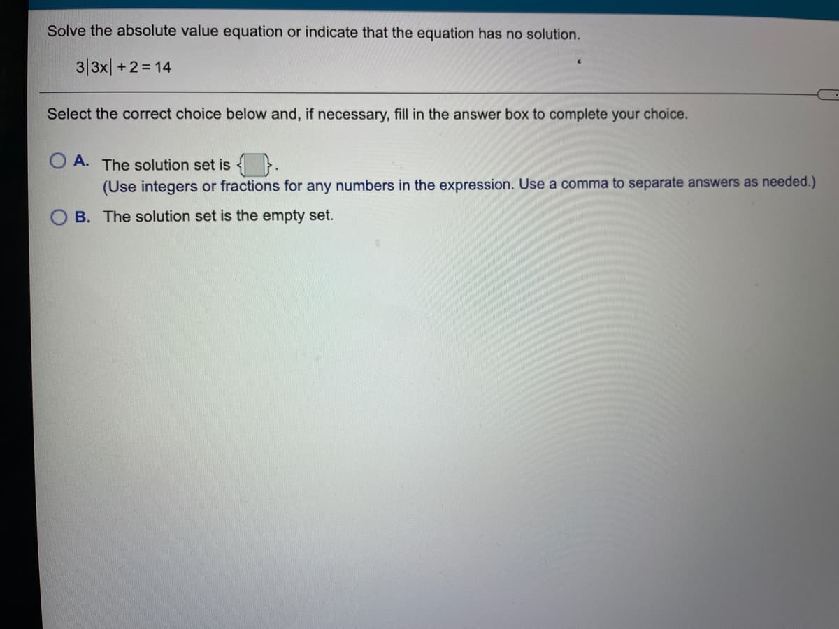 Solve the absolute value equation or indicate that the equation has no solution.
3|3x| +2 = 14
Select the correct choice below and, if necessary, fill in the answer box to complete your choice.
A. The solution set is {}.
(Use integers or fractions for any numbers in the expression. Use a comma to separate answers as needed.)
B. The solution set is the empty set.
