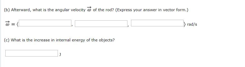 (b) Afterward, what is the angular velocity of the rod? (Express your answer in vector form.)
= (
rad/s
(c) What is the increase in internal energy of the objects?