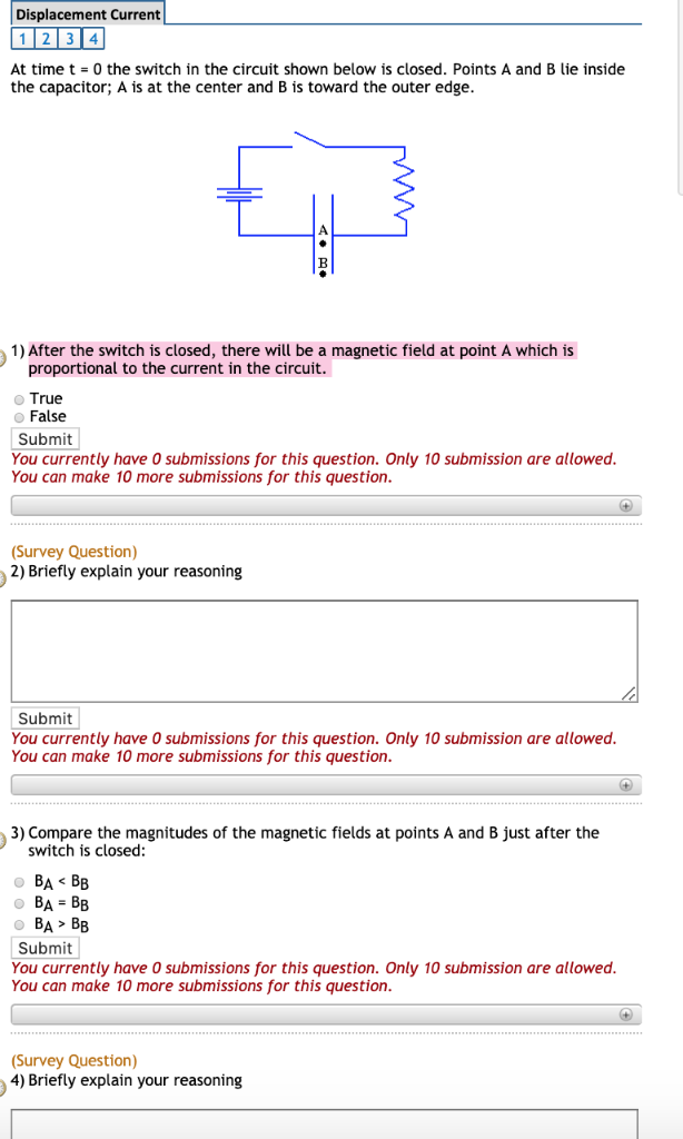 Displacement Current
1 2 3 4
At time t=0 the switch in the circuit shown below is closed. Points A and B lie inside
the capacitor; A is at the center and B is toward the outer edge.
1) After the switch is closed, there will be a magnetic field at point A which is
proportional to the current in the circuit.
True
● False
Submit
You currently have 0 submissions for this question. Only 10 submission are allowed.
You can make 10 more submissions for this question.
(+)
(Survey Question)
2) Briefly explain your reasoning
Submit
You currently have 0 submissions for this question. Only 10 submission are allowed.
You can make 10 more submissions for this question.
3) Compare the magnitudes of the magnetic fields at points A and B just after the
switch is closed:
0 BA < BB
BA= BB
BA> BB
Submit
You currently have 0 submissions for this question. Only 10 submission are allowed.
You can make 10 more submissions for this question.
(Survey Question)
4) Briefly explain your reasoning