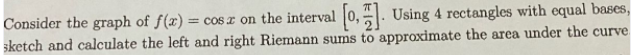 Consider the graph of f(x) = coS x on the interval 0,. Using 4 rectangles with equal bases,
sketch and calculate the left and right Riemann sums to approximate the area under the curve
%3D
