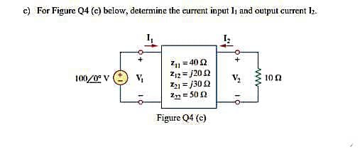 c) For Figure Q4 (c) below, determine the current input I, and output current 2.
I,
Z1 = 40 2
Z12 = j20 2
Z = j30 2
2n= 50 2
%3D
100/0° v : v,
10 0
%3D
Figure Q4 (c)
