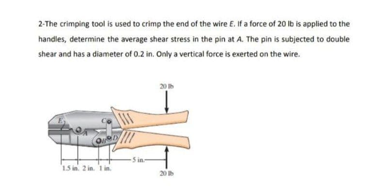 2-The crimping tool is used to crimp the end of the wire E. If a force of 20 lb is applied to the
handles, determine the average shear stress in the pin at A. The pin is subjected to double
shear and has a diameter of 0.2 in. Only a vertical force is exerted on the wire.
20 lb
III
OBOD
1.5 in. 2 in. 1 in.
-5 in-
20 lb