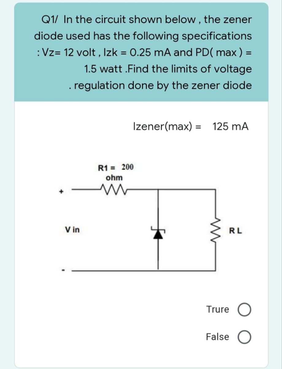 Q1/ In the circuit shown below, the zener
diode used has the following specifications
: Vz= 12 volt, Izk = 0.25 mA and PD( max ) =
1.5 watt .Find the limits of voltage
. regulation done by the zener diode
Izener(max) = 125 mA
R1 = 200
ohm
m
Vin
www
RL
Trure O
False O