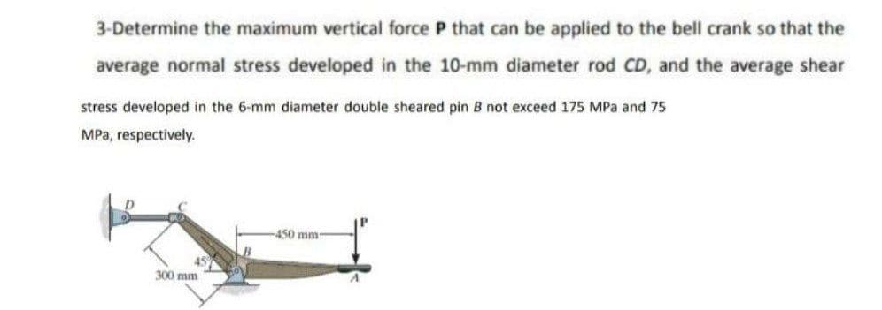 3-Determine the maximum vertical force P that can be applied to the bell crank so that the
average normal stress developed in the 10-mm diameter rod CD, and the average shear
stress developed in the 6-mm diameter double sheared pin B not exceed 175 MPa and 75
MPa, respectively.
450 mm-
45
300 mm
Suppe