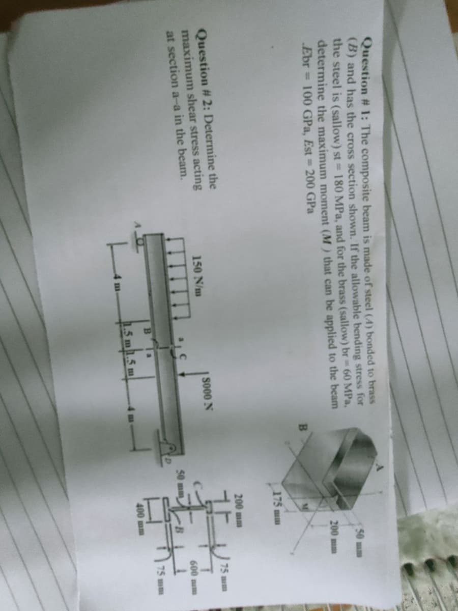 Question # 1: The composite beam is made of steel (4) bonded to brass
(B) and has the cross section shown. If the allowable bending stress for
the steel is (sallow) st = 180 MPa, and for the brass (sallow) br = 60 MPa,
determine the maximum moment (M) that can be applied to the beam
Ebr 100 GPa, Est= 200 GPa
B
Question # 2: Determine the
maximum shear stress acting
at section a-a in the beam.
150 N/m
m
8000 N
Bla
1.5 m 1.5 m
50 mm
50 mm
200 mm
175 mm
200 mm
-B
400 mm
75 mm
600 mm
75mm