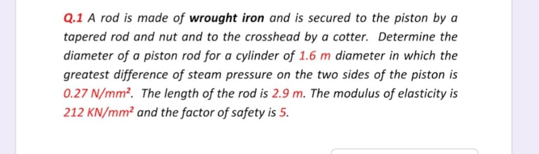 Q.1 A rod is made of wrought iron and is secured to the piston by a
tapered rod and nut and to the crosshead by a cotter. Determine the
diameter of a piston rod for a cylinder of 1.6 m diameter in which the
greatest difference of steam pressure on the two sides of the piston is
0.27 N/mm². The length of the rod is 2.9 m. The modulus of elasticity is
212 KN/mm² and the factor of safety is 5.