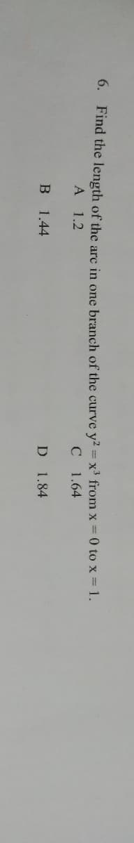 6. Find the length of the arc in one branch of the curve y2 = x3 from x 0 to x = 1.
A 1.2
C 1.64
B 1.44
1.84
