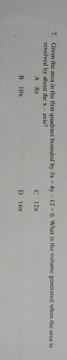 7. Given the area in the first quadrant bounded by 3x + 4y - 12 = 0. What is the volume generated when the area is
revolved by about the x- axis?
A 8T
C 12n
B 10T
D 16T
