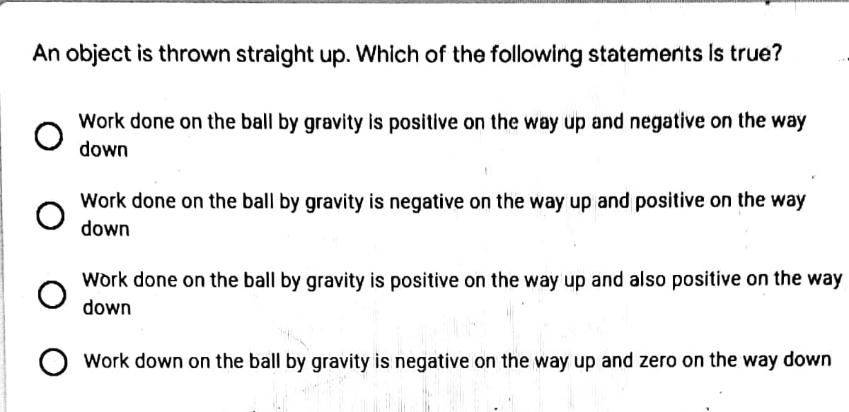 An object is thrown straight up. Which of the following statements Is true?
Work done on the ball by gravity is positive on the way up and negative on the way
down
Work done on the ball by gravity is negative on the way up and positive on the way
down
Work done on the ball by gravity is positive on the way up and also positive on the way
down
O Work down on the ball by gravity is negative on the way up and zero on the way down
