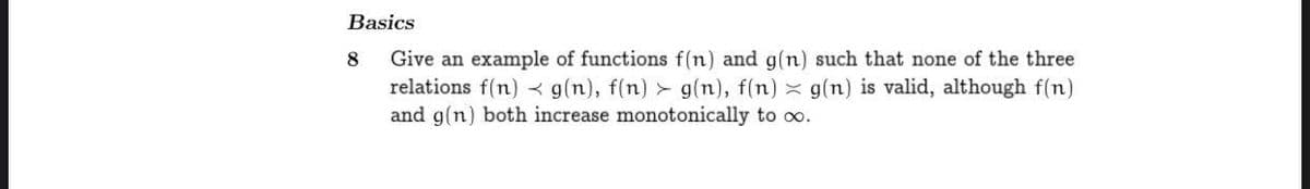 Basics
Give an example of functions f(n) and g(n) such that none of the three
relations f(n) g(n), f(n) > g(n), f(n) x g(n) is valid, although f(n)
and g(n) both increase monotonically to co.
8
