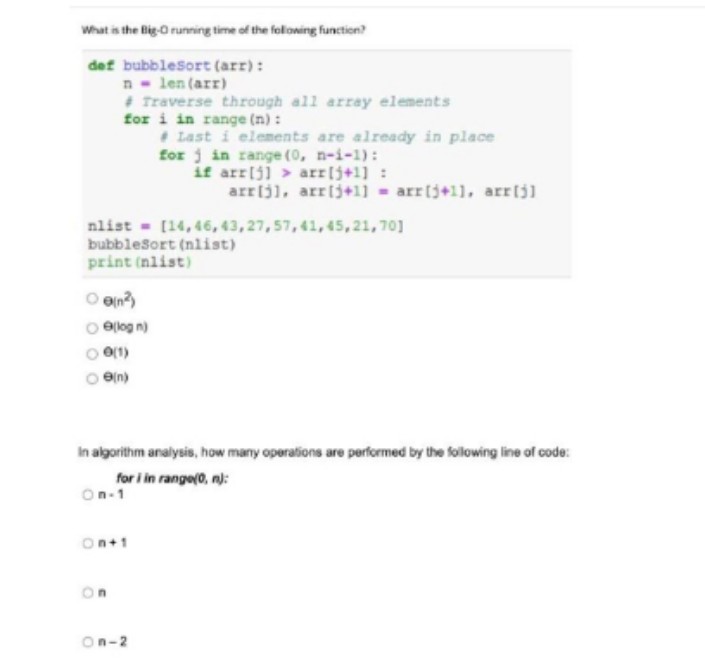 What is the Big-O running time of the folloning function?
def bubblesort (arr):
n len (arr)
+ Traverse through all array elements
for i in range (n):
Last i elements are already in place
for j in range (0, n-i-1):
if arr[j] > arr[j+1] :
arrijl, arrij+1] - arrij+11, arrijl
nlist - [14, 46, 43, 27, 57, 41, 45,21, 70]
bubblesort (nlist)
print (nlist)
O en?
ejlog n)
O(1)
en)
In algorithm analysis, how many operations are performed by the following line of code:
for i in range(0, n):
On-1
On+1
On
On-2
O O O O
