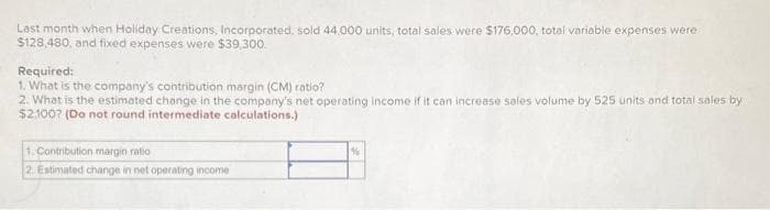 Last month when Holiday Creations, Incorporated, sold 44,000 units, total sales were $176,000, total variable expenses were
$128,480, and fixed expenses were $39,300.
Required:
1. What is the company's contribution margin (CM) ratio?
2. What is the estimated change in the company's net operating income if it can increase sales volume by 525 units and total sales by
$2,100? (Do not round intermediate calculations.)
1. Contribution margin ratio
2. Estimated change in net operating income
%