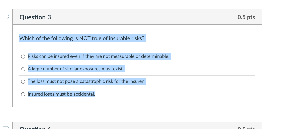 Question 3
Which of the following is NOT true of insurable risks?
O Risks can be insured even if they are not measurable or determinable.
O A large number of similar exposures must exist.
O The loss must not pose a catastrophic risk for the insurer.
O Insured loses must be accidental.
Question A
0.5 pts
0.5 ts