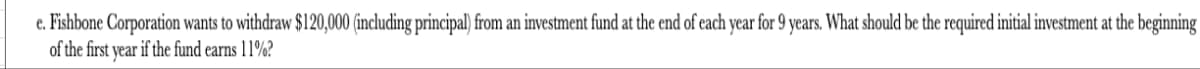 e. Fishbone Corporation wants to withdraw $120,000 (including principal) from an investment fund at the end of each year for 9 years. What should be the required initial investment at the beginning
of the first year if the fund earns 11%?