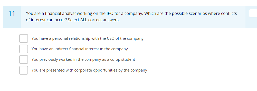 11
You are a financial analyst working on the IPO for a company. Which are the possible scenarios where conflicts
of interest can occur? Select ALL correct answers.
You have a personal relationship with the CEO of the company
You have an indirect financial interest in the company
You previously worked in the company as a co-op student
You are presented with corporate opportunities by the company