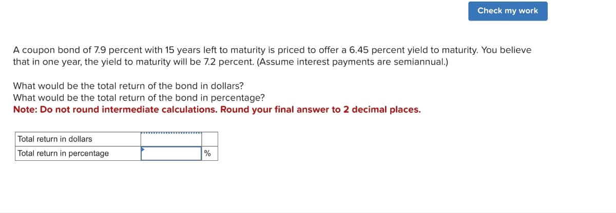 A coupon bond of 7.9 percent with 15 years left to maturity is priced to offer a 6.45 percent yield to maturity. You believe
that in one year, the yield to maturity will be 7.2 percent. (Assume interest payments are semiannual.)
What would be the total return of the bond in dollars?
What would be the total return of the bond in percentage?
Note: Do not round intermediate calculations. Round your final answer to 2 decimal places.
Total return in dollars
Total return in percentage
Check my work
%