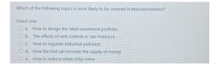 Which of the following topics is most likely to be covered in Macroeconomics?
Select one:
O a. How to design the ideal investment portfolio
O b. The effects of rent controls in San Francisco
Oc How to regulate industrial pollution
O d. How the Fed can increase the supply of money
O e. How to reduce urban (city) crime
