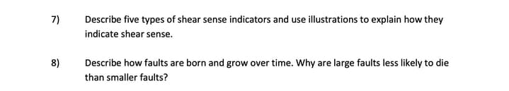 7)
Describe five types of shear sense indicators and use illustrations to explain how they
indicate shear sense.
8)
Describe how faults are born and grow over time. Why are large faults less likely to die
than smaller faults?
