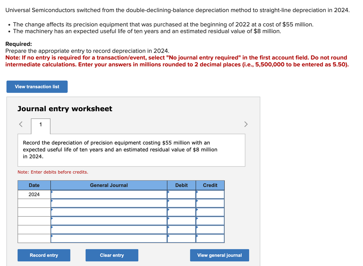 Universal Semiconductors switched from the double-declining-balance depreciation method to straight-line depreciation in 2024.
• The change affects its precision equipment that was purchased at the beginning of 2022 at a cost of $55 million.
• The machinery has an expected useful life of ten years and an estimated residual value of $8 million.
Required:
Prepare the appropriate entry to record depreciation in 2024.
Note: If no entry is required for a transaction/event, select "No journal entry required" in the first account field. Do not round
intermediate calculations. Enter your answers in millions rounded to 2 decimal places (i.e., 5,500,000 to be entered as 5.50).
View transaction list
Journal entry worksheet
1
Record the depreciation of precision equipment costing $55 million with an
expected useful life of ten years and an estimated residual value of $8 million
in 2024.
Note: Enter debits before credits.
Date
2024
Record entry
General Journal
Clear entry
Debit
Credit
View general journal