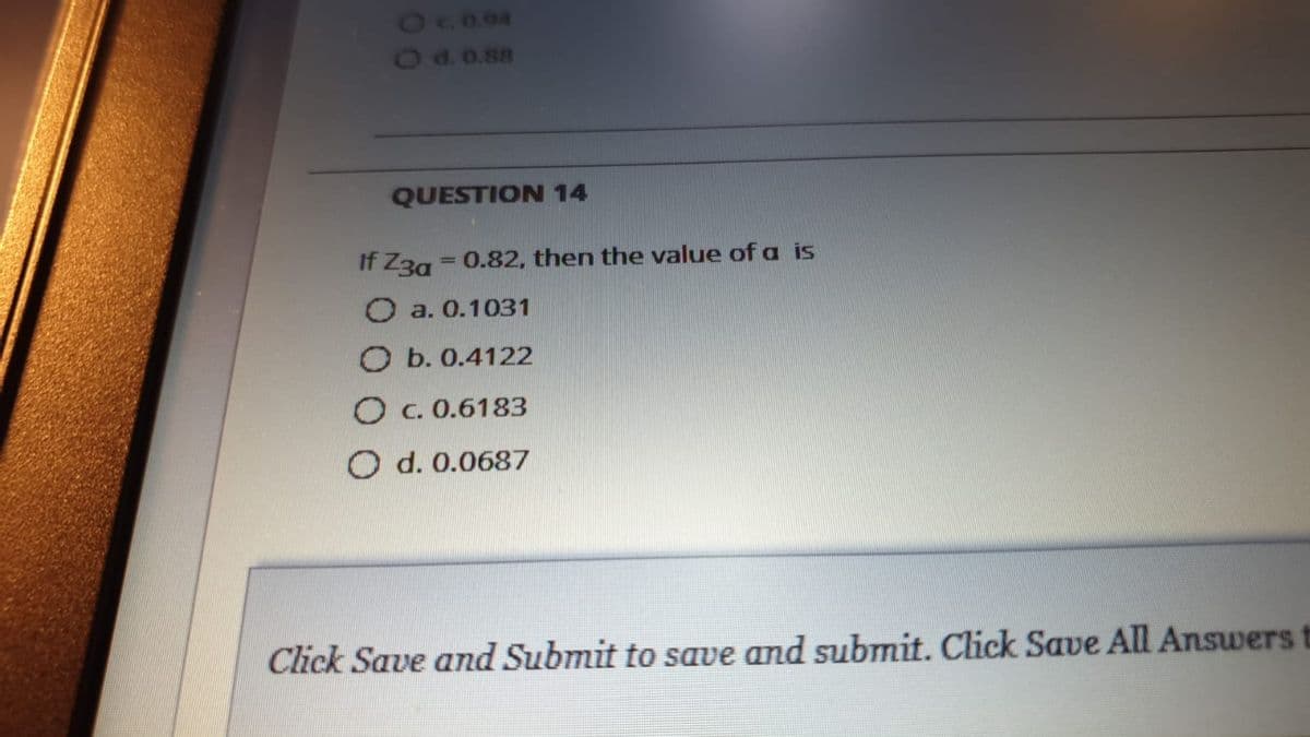 Od.0.88
QUESTION 14
If Z3g = 0.82, then the value of a is
%3D
O a. 0.1031
O b. 0.4122
O c. 0.6183
O d. 0.0687
Click Save and Submit to save and submit. Click Save All Answers t
