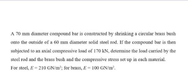 A 70 mm diameter compound bar is constructed by shrinking a circular brass bush
onto the outside of a 60 mm diameter solid steel rod. If the compound bar is then
subjected to an axial compressive load of 170 kN, determine the load carried by the
steel rod and the brass bush and the compressive stress set up in cach material.
For steel, E = 210 GN/m²; for brass, E = 100 GN/m2.
