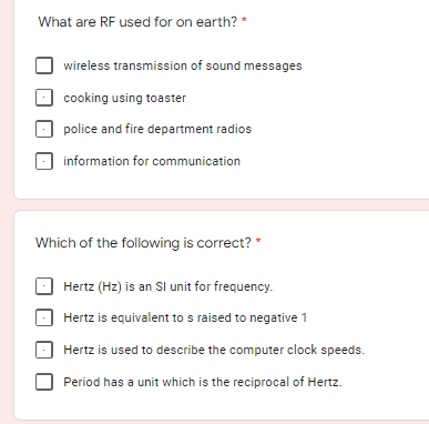 What are RF used for on earth? *
wireless transmission of sound messages
cooking using toaster
police and fire department radios
information for communication
Which of the following is correct? *
Hertz (Hz) is an Sl unit for frequency.
Hertz is equivalent to s raised to negative 1
Hertz is used to describe the computer clock speeds.
Period has a unit which is the reciprocal of Hertz.