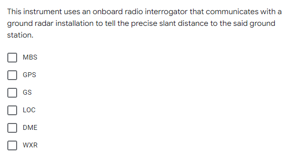 This instrument uses an onboard radio interrogator that communicates with a
ground radar installation to tell the precise slant distance to the said ground
station.
MBS
GPS
GS
LOC
DME
WXR