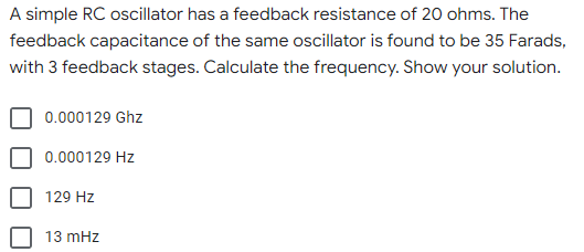 A simple RC oscillator has a feedback resistance of 20 ohms. The
feedback capacitance of the same oscillator is found to be 35 Farads,
with 3 feedback stages. Calculate the frequency. Show your solution.
0.000129 Ghz
0.000129 Hz
129 Hz
13 mHz