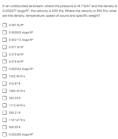 In an undisturbed airstream, where the pressure is 14.7 lb/in² and the density is
0.002377 slugs/ft³, the velocity is 500 ft/s. Where the velocity is 590 ft/s, what
are the density, temperature, speed of sound and specific weight?
0.087 lb/ft²
0.002003 slugs/ft³
0.002112 slugs/ft³
0.071 lb/ft²
0.073 lb/ft²
0.074 lb/ft²
0.002322 slugs/ft³
1022.56 ft/s
510.87 R
1000.32 ft/s
520.33 R
1112.44 ft/s
530.21 R
1107.47 ft/s
500.59 R
0.002285 slugs/ft³