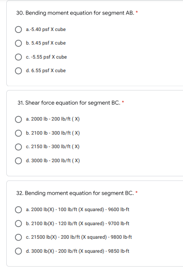 30. Bending moment equation for segment AB.
a.-5.40 psf X cube
b. 5.45 psf X cube
c. -5.55 psf X cube
Od. 6.55 psf X cube
31. Shear force equation for segment BC. *
a. 2000 lb-200 lb/ft (X)
b. 2100 lb-300 lb/ft (X)
c. 2150 lb-300 lb/ft (X)
d. 3000 lb-200 lb/ft (X)
32. Bending moment equation for segment BC. *
O a. 2000 lb(X) - 100 lb/ft (X squared) - 9600 lb-ft
b. 2100lb(X) - 120 lb/ft (X squared) - 9700 lb-ft
c. 21500 lb(x) - 200 lb/ft (X squared) - 9800 lb-ft
d. 3000 lb(X) - 200 lb/ft (X squared) - 9850 lb-ft