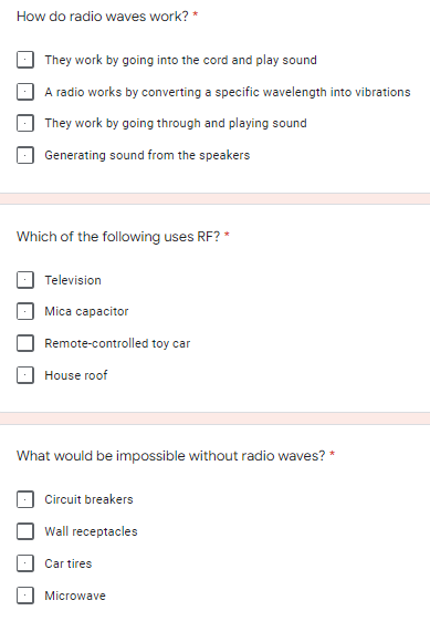 How do radio waves work? *
They work by going into the cord and play sound
A radio works by converting a specific wavelength into vibrations
They work by going through and playing sound
Generating sound from the speakers
Which of the following uses RF?*
Television
Mica capacitor
Remote-controlled toy car
House roof
*
What would be impossible without radio waves?
Circuit breakers
Wall receptacles
Car tires
Microwave