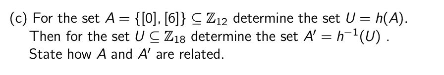 (c) For the set A = {[0], [6]} ≤ Z12 determine the set U = h(A).
Then for the set UC Z18 determine the set A' = h¯¹(U).
State how A and A' are related.