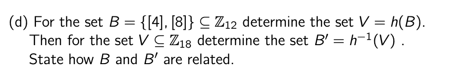 (d) For the set B = {[4], [8]} ≤ Z12 determine the set V = h(B).
Then for the set VC Z18 determine the set B' = h−¹(V) .
State how B and B' are related.