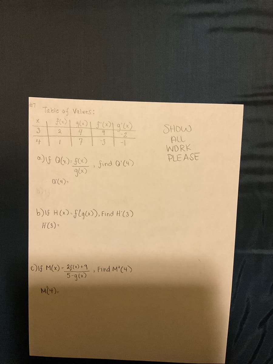 Table of Values:
SHOW
ALL
WORK
PLEASE
3.
4
-2
1-
-3
)1S 0(6.)= FC) find Q'C4)
Q(4)=
b)15 H (x)=flgx>), Find H'(3)
H'C3) =
c)ls M(x) = 25(x) +9, Find M'C4)
5-g()
M(4)=
