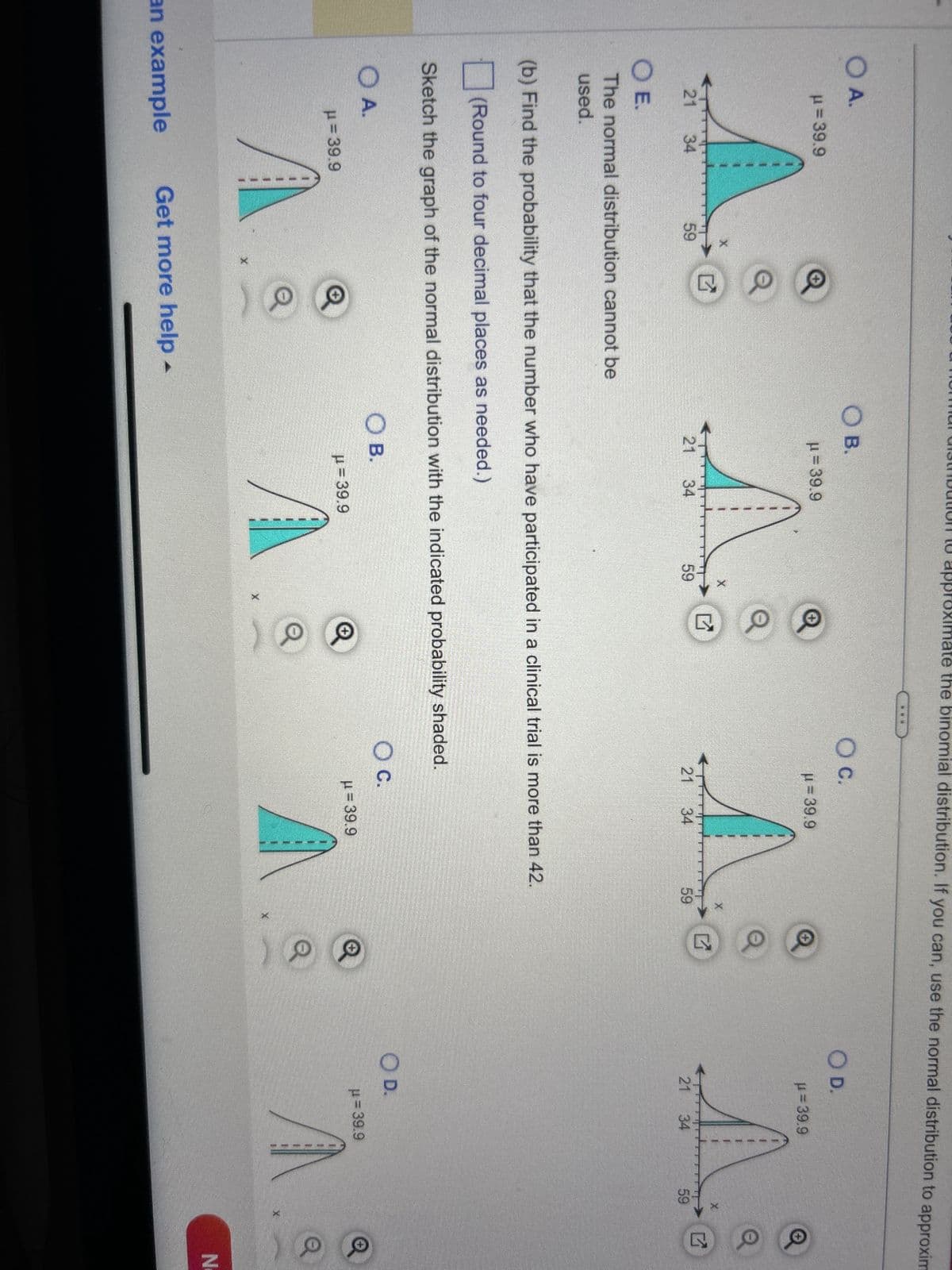 Determine whether you can use a normal distribution to approximate the binomial distribution. If you can, use the normal distribution to approximate th
indicated probabilities and sketch their graphs. If you cannot, explain why and use a binomial distribution to find the indicated probabilities. Identify any
unusual events. Explain.
In a survey of U.S. adults, 19% said that they have participated in a clinical trial. You randomly select 210 U.S. adults. Find the probability that the
number who have participated in a clinical trial is (a) no fewer than 34, (b) more than 42, and (c) between 37 and 47 inclusive.
Determine whether a normal distribution can be used to approximate the binomial distribution. Choose the correct answer below.
OA. No, because nq < 5.
OB. No, because np < 5.
OC. Yes, because both np ≥ 5 and nq ≥ 5.
(a) Find the probability that the number who have participated in a clinical trial is no fewer than 34.
(Round to four decimal places as needed.)
Sketch the graph of the normal distribution with the indicated probability shaded.
O A.
μ = 39.9
an example
Get more help -
O B.
μ = 39.9
O C.
μ = 39.9
X
✓ ✓
O D.
μ= 39.9
Q
Q
Next