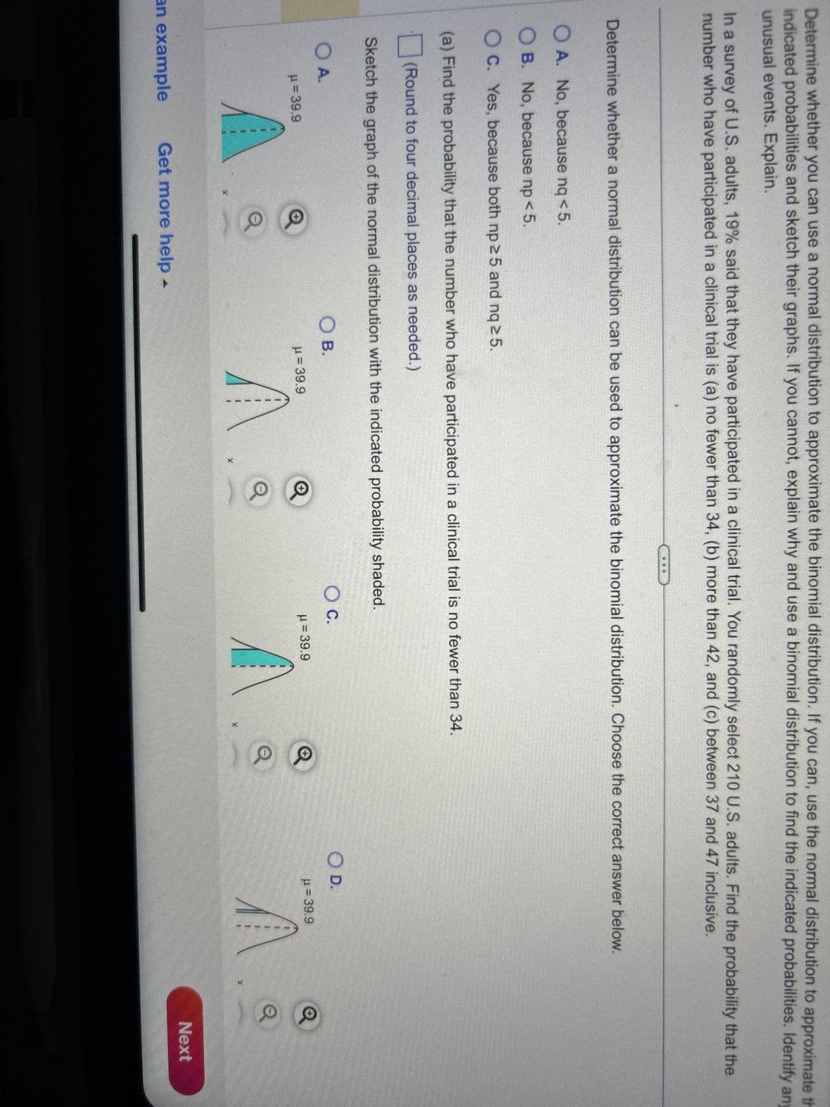 Determine whether you can use a normal distribution to approximate the binomial distribution. If you can, use the normal distribution to approximate th
indicated probabilities and sketch their graphs. If you cannot, explain why and use a binomial distribution to find the indicated probabilities. Identify any
unusual events. Explain.
In a survey of U.S. adults, 19% said that they have participated in a clinical trial. You randomly select 210 U.S. adults. Find the probability that the
number who have participated in a clinical trial is (a) no fewer than 34, (b) more than 42, and (c) between 37 and 47 inclusive.
Determine whether a normal distribution can be used to approximate the binomial distribution. Choose the correct answer below.
OA. No, because nq < 5.
OB. No, because np < 5.
OC. Yes, because both np ≥ 5 and nq ≥ 5.
(a) Find the probability that the number who have participated in a clinical trial is no fewer than 34.
(Round to four decimal places as needed.)
Sketch the graph of the normal distribution with the indicated probability shaded.
O A.
μ = 39.9
an example
Get more help -
O B.
μ = 39.9
O C.
μ = 39.9
X
✓ ✓
O D.
μ= 39.9
Q
Q
Next