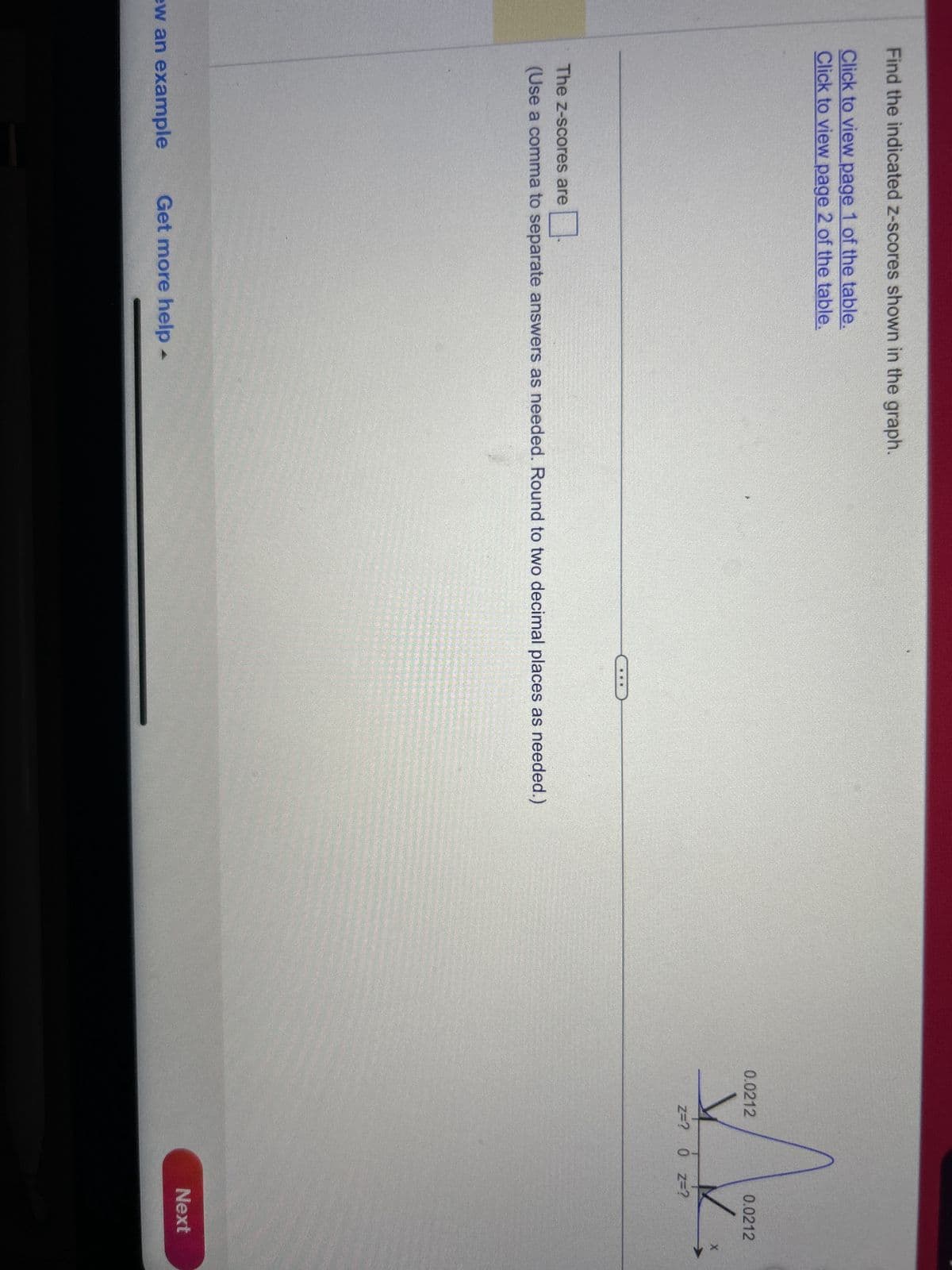 Find the indicated z-scores shown in the graph.
Click to view page 1 of the table.
Click to view page 2 of the table.
The Z-scores are
(Use a comma to separate answers as needed. Round to two decimal places as needed.)
ew an example Get more help -
0.0212
0.0212
✓
Z=? 0 Z=?
Next
X