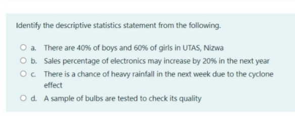 Identify the descriptive statistics statement from the following.
O a. There are 40% of boys and 60% of girls in UTAS, Nizwa
O b. Sales percentage of electronics may increase by 20% in the next year
O. There is a chance of heavy rainfall in the next week due to the cyclone
effect
O d. A sample of bulbs are tested to check its quality
