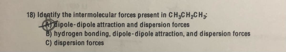 18) Identify the intermolecular forces present in CH3CH2CH
fdipole-dipole attraction and dispersion forces
B) hydrogen bonding, dipole-dipole attraction, and dispersion forces
C) dispersion forces
