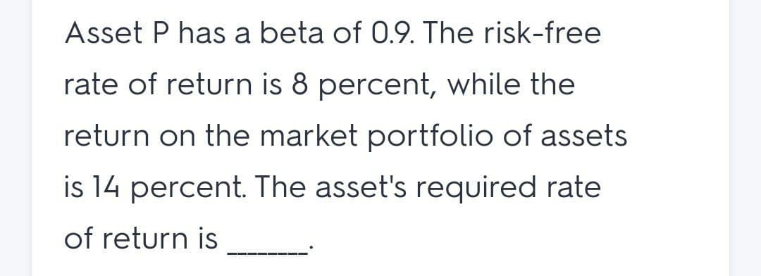 Asset P has a beta of 0.9. The risk-free
rate of return is 8 percent, while the
return on the market portfolio of assets
is 14 percent. The asset's required rate
of return is
