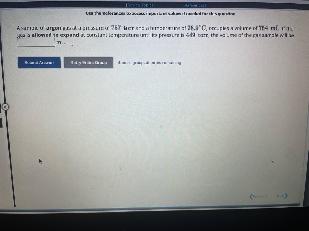 [Review Topics]
[References]
Use the References to access important values if needed for this question.
A sample of argon gas at a pressure of 757 torr and a temperature of 28.9° C, occupies a volume of 754 mL. If the
gas is allowed to expand at constant temperature until its pressure is 449 torr, the volume of the gas sample will be
mL.
Submit Answer
Retry Entire Group 4 more group attempts remaining
Previous
Next